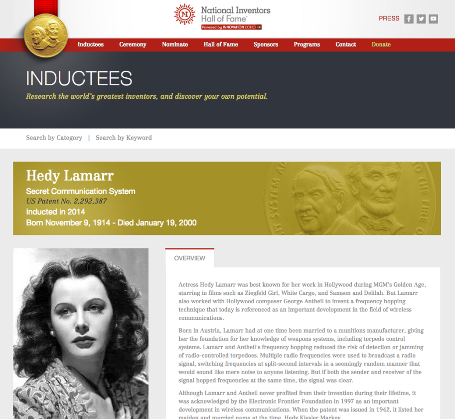 Not content with mere superstardom, Lamarr became bored with the low level demands of her acting career, and embarked on a part-time career as an inventor. In World War II, she focussed her attentions on defeating the jamming of radio communications and developed spread spectrum and frequency hopping technology which was adopted (post war) by the US Navy. The principles of her work are now incorporated into modern Wi-Fi, CDMA and Bluetooth technology, and led to her being inducted into the National Inventors Hall of Fame in 2014. Quite some gal!