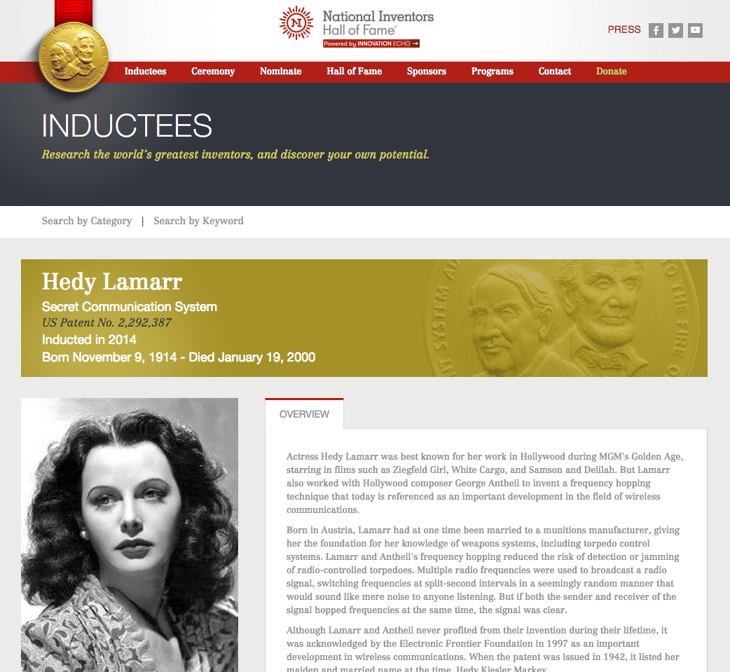 Not content with mere superstardom, Lamarr became bored with the low level demands of her acting career, and embarked on a part-time career as an inventor. In World War II, she focussed her attentions on defeating the jamming of radio communications and developed spread spectrum and frequency hopping technology which was adopted (post war) by the US Navy. The principles of her work are now incorporated into modern Wi-Fi, CDMA and Bluetooth technology, and led to her being inducted into the National Inventors Hall of Fame in 2014. Quite some gal!