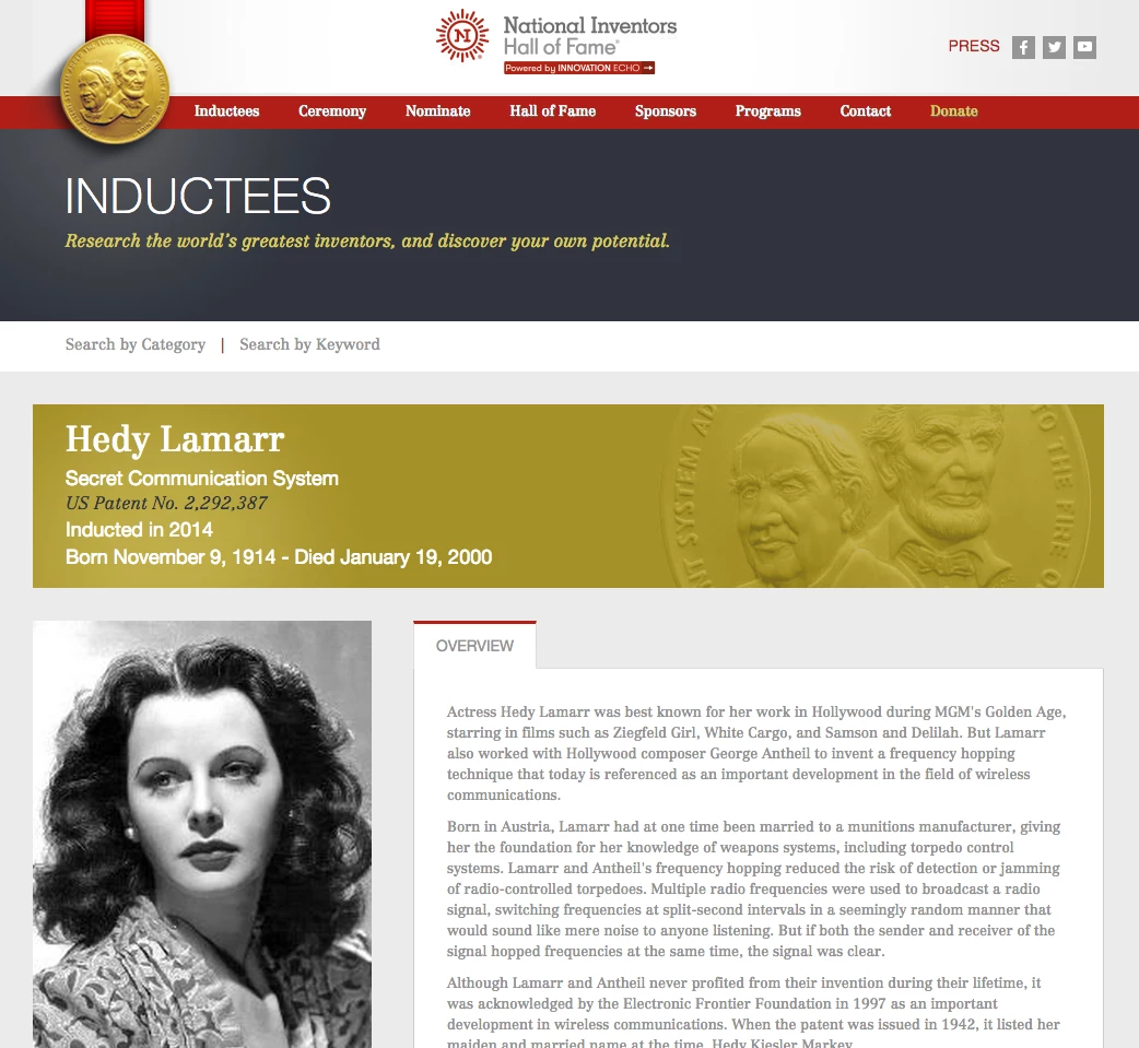 Not content with mere superstardom, Lamarr became bored with the low level demands of her acting career, and embarked on a part-time career as an inventor. In World War II, she focussed her attentions on defeating the jamming of radio communications and developed spread spectrum and frequency hopping technology which was adopted (post war) by the US Navy. The principles of her work are now incorporated into modern Wi-Fi, CDMA and Bluetooth technology, and led to her being inducted into the National Inventors Hall of Fame in 2014. Quite some gal!